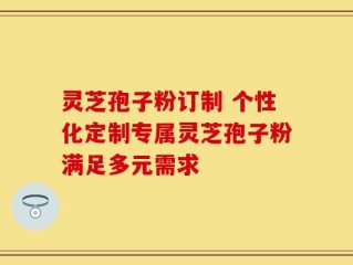 灵芝孢子粉订制 个性化定制专属灵芝孢子粉满足多元需求