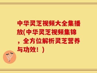 中华灵芝视频大全集播放(中华灵芝视频集锦，全方位解析灵芝营养与功效！)