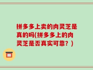 拼多多上卖的肉灵芝是真的吗(拼多多上的肉灵芝是否真实可靠？)