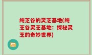 纯芝谷的灵芝基地(纯芝谷灵芝基地：探秘灵芝的奇妙世界)