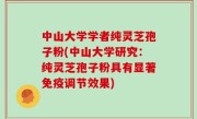 中山大学学者纯灵芝孢子粉(中山大学研究：纯灵芝孢子粉具有显著免疫调节效果)