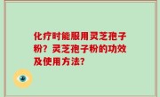 化疗时能服用灵芝孢子粉？灵芝孢子粉的功效及使用方法？