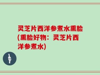 灵芝片西洋参煮水熏脸(熏脸好物：灵芝片西洋参煮水)