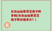 长白山仙草灵芝孢子粉多钱(长白山仙草灵芝孢子粉价格多少？)