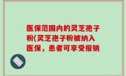 医保范围内的灵芝孢子粉(灵芝孢子粉被纳入医保，患者可享受报销