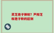 灵芝孢子弹射？芦阳芝和孢子粉的区别