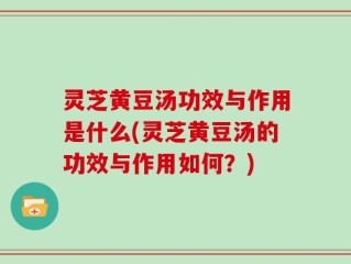 灵芝黄豆汤功效与作用是什么(灵芝黄豆汤的功效与作用如何？)
