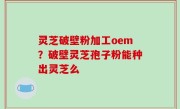 灵芝破壁粉加工oem？破壁灵芝孢子粉能种出灵芝么