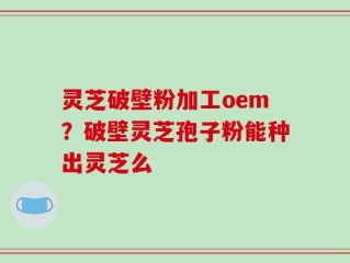 灵芝破壁粉加工oem？破壁灵芝孢子粉能种出灵芝么