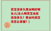 灵芝泡多久煮水喝好呢女人(女人喝灵芝水应该泡多久？煮水时间又该怎么掌握？)