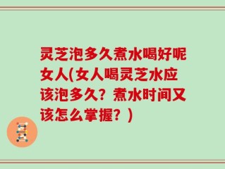 灵芝泡多久煮水喝好呢女人(女人喝灵芝水应该泡多久？煮水时间又该怎么掌握？)