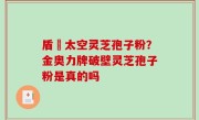 盾頂太空灵芝孢子粉？金奥力牌破壁灵芝孢子粉是真的吗
