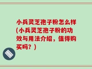 小兵灵芝孢子粉怎么样(小兵灵芝孢子粉的功效与用法介绍，值得购买吗？)
