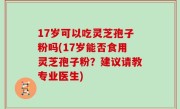 17岁可以吃灵芝孢子粉吗(17岁能否食用灵芝孢子粉？建议请教专业医生)