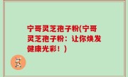 宁哥灵芝孢子粉(宁哥灵芝孢子粉：让你焕发健康光彩！)