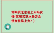 常喝灵芝水会上火吗女性(常喝灵芝水是否会使女性易上火？)