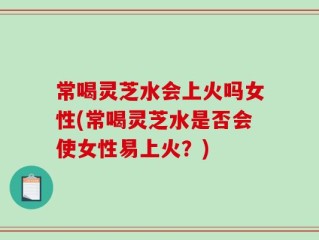 常喝灵芝水会上火吗女性(常喝灵芝水是否会使女性易上火？)