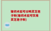 锥切术后可以喝灵芝孢子粉(锥切术后可饮用灵芝孢子粉)