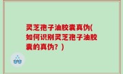 灵芝孢子油胶囊真伪(如何识别灵芝孢子油胶囊的真伪？)