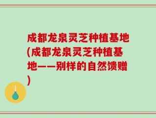 成都龙泉灵芝种植基地(成都龙泉灵芝种植基地——别样的自然馈赠)