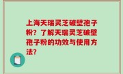 上海天瑞灵芝破壁孢子粉？了解天瑞灵芝破壁孢子粉的功效与使用方法？