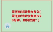 灵芝和甘草煮水多久(灵芝和甘草水煮至少20分钟，如何饮用？)
