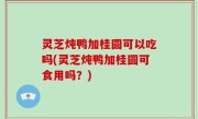 灵芝炖鸭加桂圆可以吃吗(灵芝炖鸭加桂圆可食用吗？)