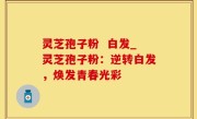 灵芝孢子粉  白发_灵芝孢子粉：逆转白发，焕发青春光彩