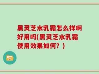 黑灵芝水乳霜怎么样啊好用吗(黑灵芝水乳霜使用效果如何？)