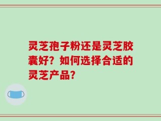 灵芝孢子粉还是灵芝胶囊好？如何选择合适的灵芝产品？