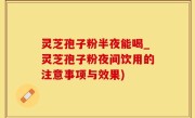 灵芝孢子粉半夜能喝_灵芝孢子粉夜间饮用的注意事项与效果)