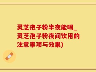 灵芝孢子粉半夜能喝_灵芝孢子粉夜间饮用的注意事项与效果)