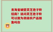 青海省破壁灵芝孢子粉招商？请问灵芝孢子粉可以做为初级农产品销售吗你