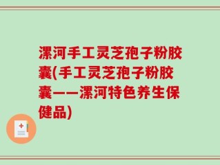 漯河手工灵芝孢子粉胶囊(手工灵芝孢子粉胶囊——漯河特色养生保健品)
