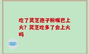 吃了灵芝孢子粉嘴巴上火？灵芝吃多了会上火吗