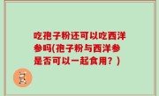 吃孢子粉还可以吃西洋参吗(孢子粉与西洋参是否可以一起食用？)