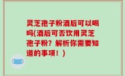 灵芝孢子粉酒后可以喝吗(酒后可否饮用灵芝孢子粉？解析你需要知道的事项！)