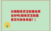 长期服用灵芝胶囊体质会好吗(服用灵芝胶囊是否对身体有益？)