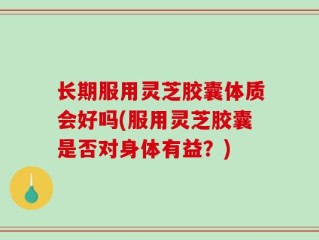 长期服用灵芝胶囊体质会好吗(服用灵芝胶囊是否对身体有益？)