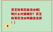 灵芝和菊花能泡水喝(喝什么对健康好？灵芝和菊花泡水喝最佳选择！)