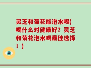 灵芝和菊花能泡水喝(喝什么对健康好？灵芝和菊花泡水喝最佳选择！)