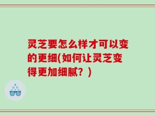 灵芝要怎么样才可以变的更细(如何让灵芝变得更加细腻？)