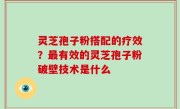 灵芝孢子粉搭配的疗效？最有效的灵芝孢子粉破壁技术是什么