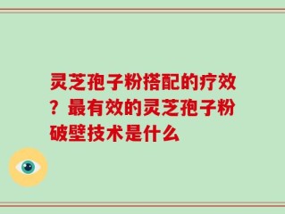 灵芝孢子粉搭配的疗效？最有效的灵芝孢子粉破壁技术是什么