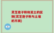 灵芝孢子粉和泥土的区别(灵芝孢子粉与土壤的不同)