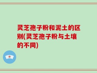 灵芝孢子粉和泥土的区别(灵芝孢子粉与土壤的不同)