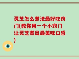 灵芝怎么煮法最好吃窍门(教你用一个小窍门让灵芝煮出最美味口感)