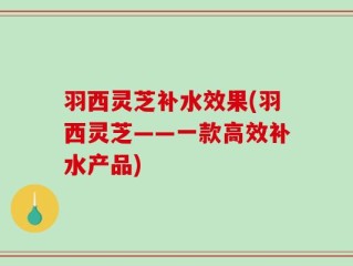羽西灵芝补水效果(羽西灵芝——一款高效补水产品)