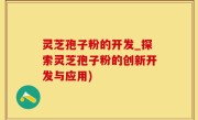 灵芝孢子粉的开发_探索灵芝孢子粉的创新开发与应用)