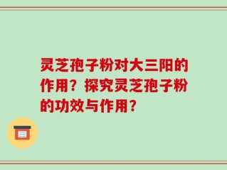 灵芝孢子粉对大三阳的作用？探究灵芝孢子粉的功效与作用？